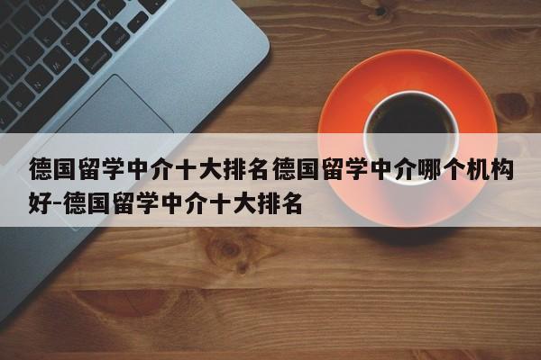 德国留学中介十大排名德国留学中介哪个机构好-德国留学中介十大排名