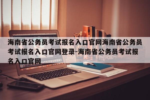 海南省公务员考试报名入口官网海南省公务员考试报名入口官网登录-海南省公务员考试报名入口官网