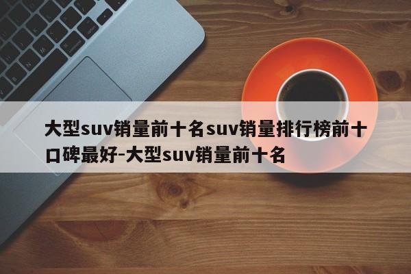 大型suv销量前十名suv销量排行榜前十口碑最好-大型suv销量前十名