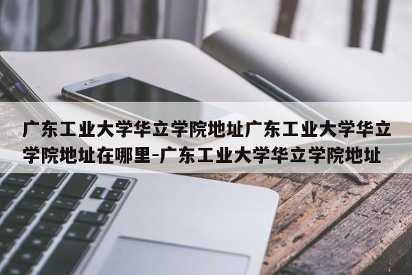 广东工业大学华立学院地址广东工业大学华立学院地址在哪里-广东工业大学华立学院地址