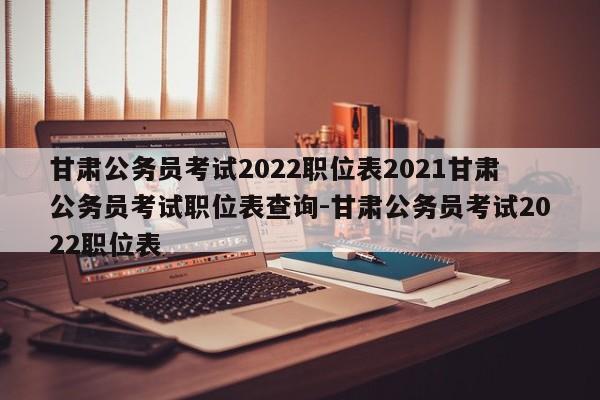 甘肃公务员考试2022职位表2021甘肃公务员考试职位表查询-甘肃公务员考试2022职位表