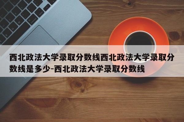 西北政法大学录取分数线西北政法大学录取分数线是多少-西北政法大学录取分数线