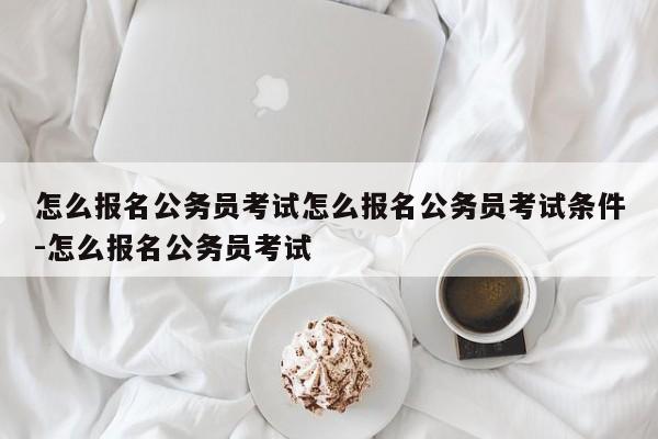 怎么报名公务员考试怎么报名公务员考试条件-怎么报名公务员考试