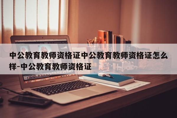 中公教育教师资格证中公教育教师资格证怎么样-中公教育教师资格证