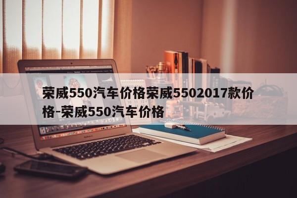 荣威550汽车价格荣威5502017款价格-荣威550汽车价格