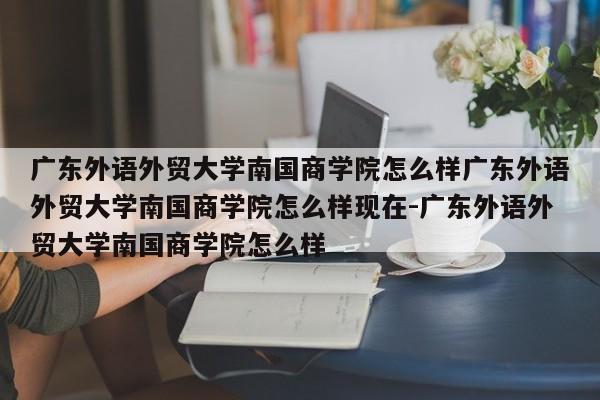 广东外语外贸大学南国商学院怎么样广东外语外贸大学南国商学院怎么样现在-广东外语外贸大学南国商学院怎么样