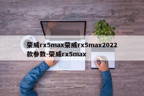 荣威rx5max荣威rx5max2022款参数-荣威rx5max