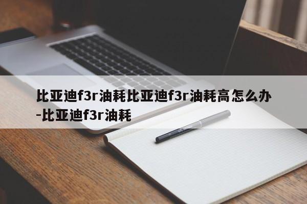 比亚迪f3r油耗比亚迪f3r油耗高怎么办-比亚迪f3r油耗