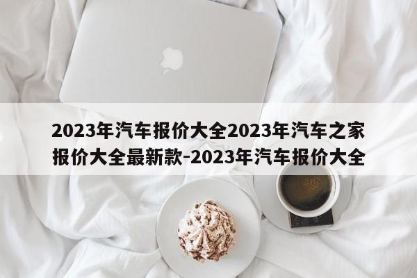 2023年汽车报价大全2023年汽车之家报价大全最新款-2023年汽车报价大全