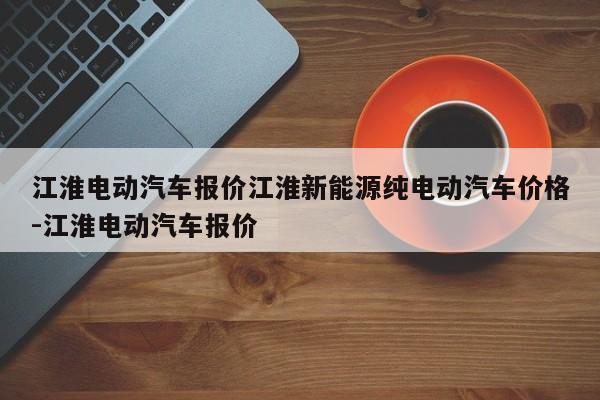 江淮电动汽车报价江淮新能源纯电动汽车价格-江淮电动汽车报价