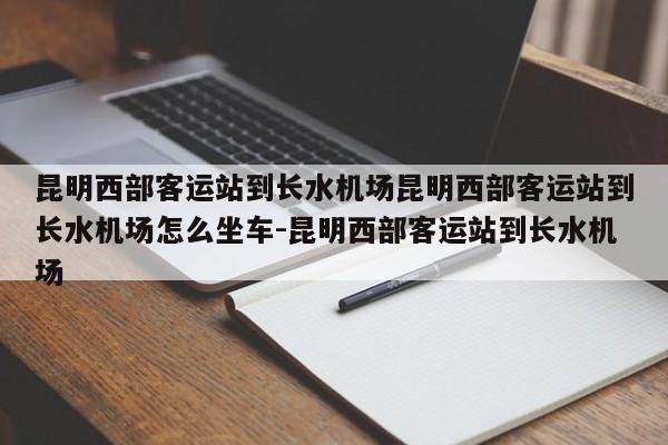 昆明西部客运站到长水机场昆明西部客运站到长水机场怎么坐车-昆明西部客运站到长水机场