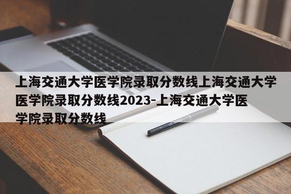 上海交通大学医学院录取分数线上海交通大学医学院录取分数线2023-上海交通大学医学院录取分数线