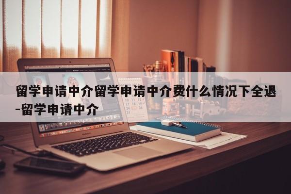 留学申请中介留学申请中介费什么情况下全退-留学申请中介