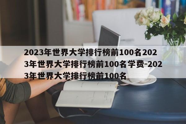 2023年世界大学排行榜前100名2023年世界大学排行榜前100名学费-2023年世界大学排行榜前100名