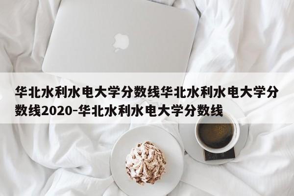 华北水利水电大学分数线华北水利水电大学分数线2020-华北水利水电大学分数线