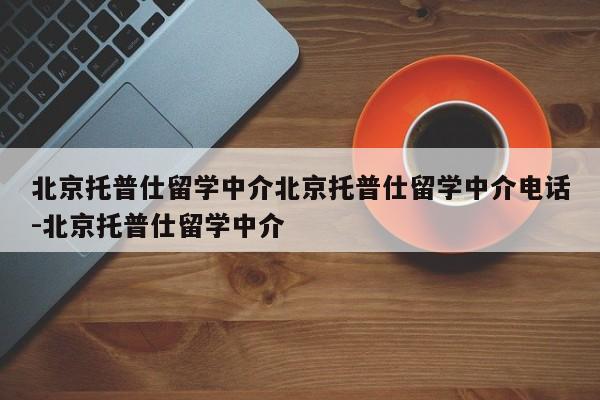 北京托普仕留学中介北京托普仕留学中介电话-北京托普仕留学中介