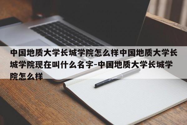 中国地质大学长城学院怎么样中国地质大学长城学院现在叫什么名字-中国地质大学长城学院怎么样