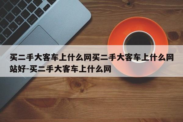 买二手大客车上什么网买二手大客车上什么网站好-买二手大客车上什么网