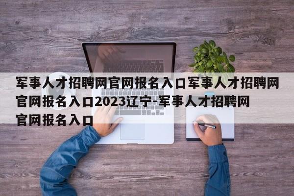 军事人才招聘网官网报名入口军事人才招聘网官网报名入口2023辽宁-军事人才招聘网官网报名入口