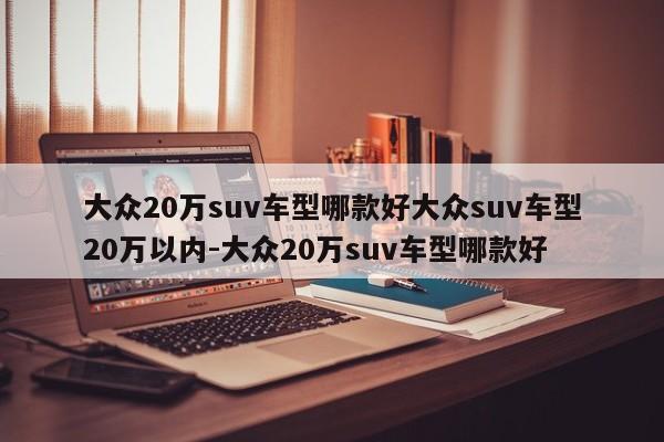 大众20万suv车型哪款好大众suv车型20万以内-大众20万suv车型哪款好