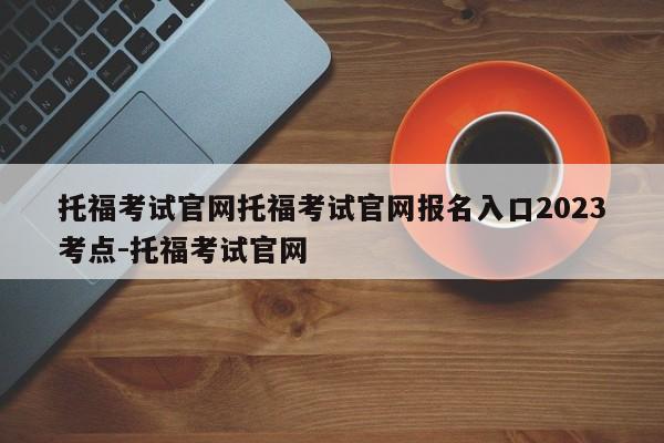 托福考试官网托福考试官网报名入口2023考点-托福考试官网