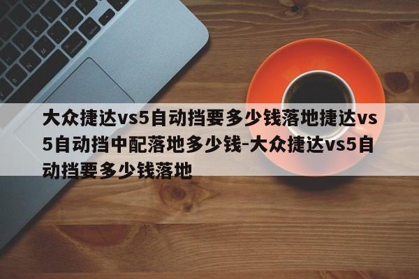 大众捷达vs5自动挡要多少钱落地捷达vs5自动挡中配落地多少钱-大众捷达vs5自动挡要多少钱落地