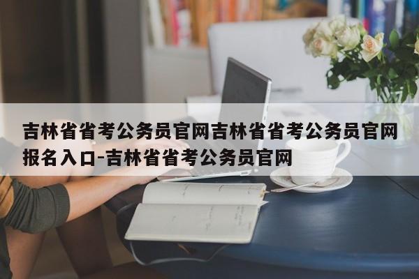 吉林省省考公务员官网吉林省省考公务员官网报名入口-吉林省省考公务员官网