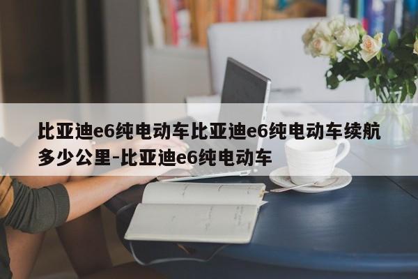 比亚迪e6纯电动车比亚迪e6纯电动车续航多少公里-比亚迪e6纯电动车