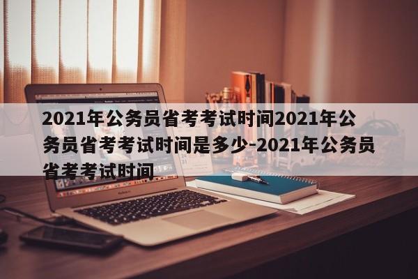 2021年公务员省考考试时间2021年公务员省考考试时间是多少-2021年公务员省考考试时间