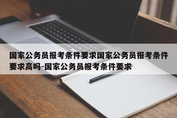 国家公务员报考条件要求国家公务员报考条件要求高吗-国家公务员报考条件要求