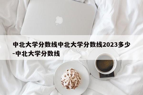 中北大学分数线中北大学分数线2023多少-中北大学分数线