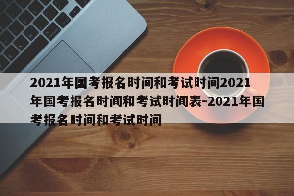 2021年国考报名时间和考试时间2021年国考报名时间和考试时间表-2021年国考报名时间和考试时间