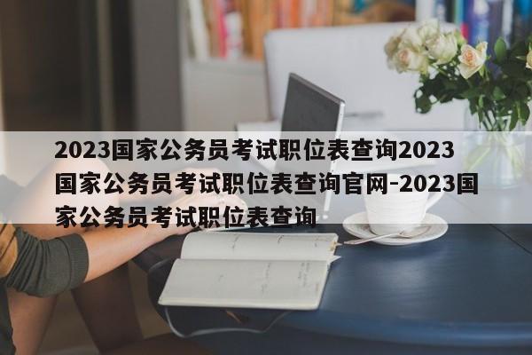 2023国家公务员考试职位表查询2023国家公务员考试职位表查询官网-2023国家公务员考试职位表查询