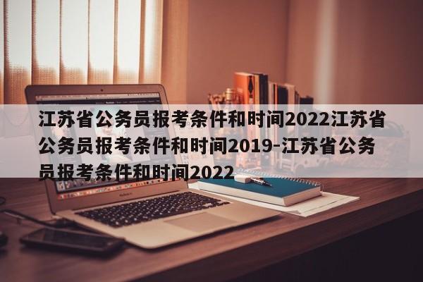 江苏省公务员报考条件和时间2022江苏省公务员报考条件和时间2019-江苏省公务员报考条件和时间2022