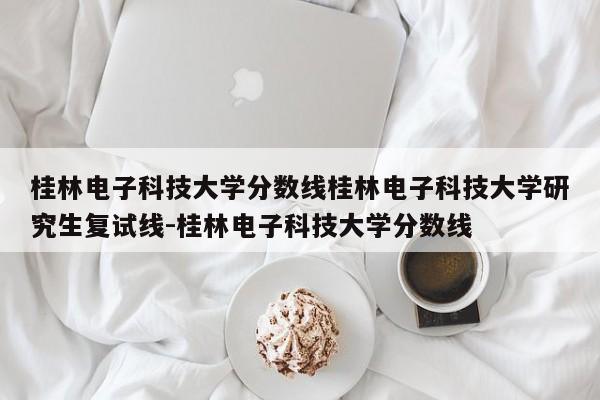 桂林电子科技大学分数线桂林电子科技大学研究生复试线-桂林电子科技大学分数线