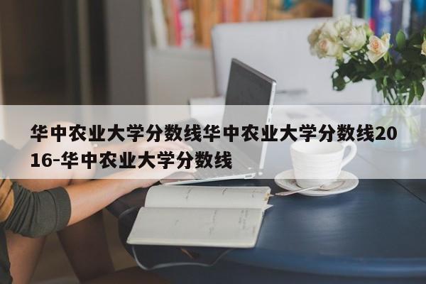 华中农业大学分数线华中农业大学分数线2016-华中农业大学分数线