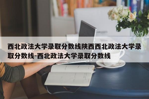 西北政法大学录取分数线陕西西北政法大学录取分数线-西北政法大学录取分数线